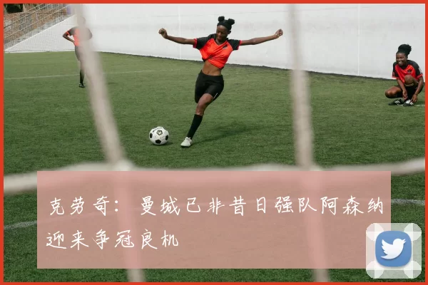 克劳奇：曼城已非昔日强队阿森纳迎来争冠良机