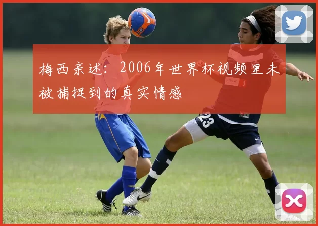 梅西亲述:2006年世界杯视频里未被捕捉到的真实情感