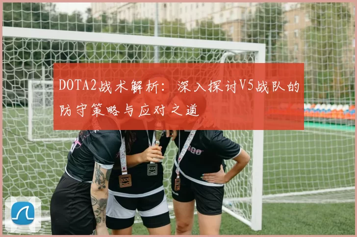 DOTA2战术解析：深入探讨V5战队的防守策略与应对之道