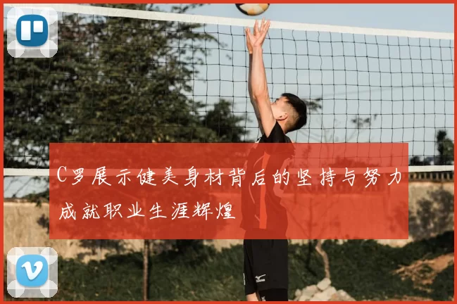 C罗展示健美身材背后的坚持与努力成就职业生涯辉煌