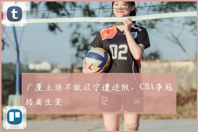 广厦主场不敌辽宁遭连败，CBA争冠格局生变