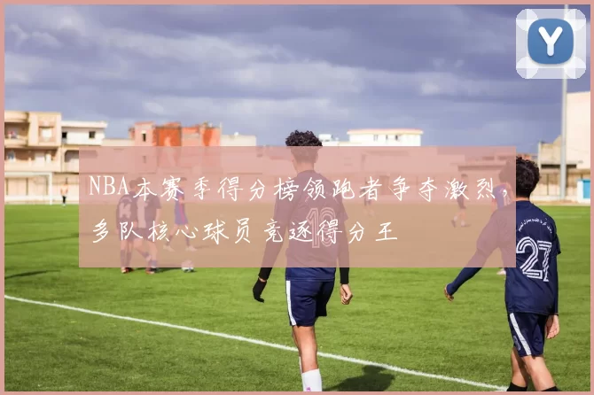 NBA本赛季得分榜领跑者争夺激烈，多队核心球员竞逐得分王