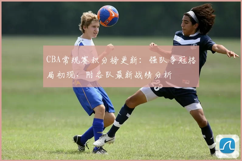 CBA常规赛积分榜更新：强队争冠格局初现，附各队最新战绩分析