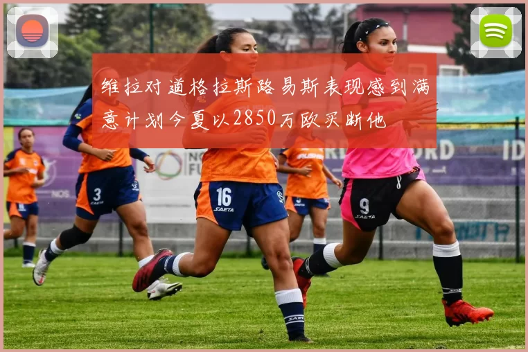 维拉对道格拉斯路易斯表现感到满意计划今夏以2850万欧买断他