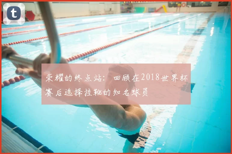 荣耀的终点站:回顾在2018世界杯赛后选择挂靴的知名球员