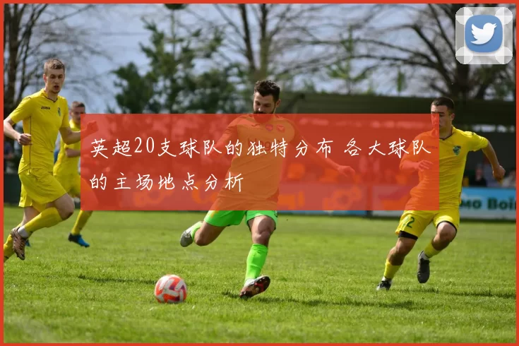 英超20支球队的独特分布 各大球队的主场地点分析