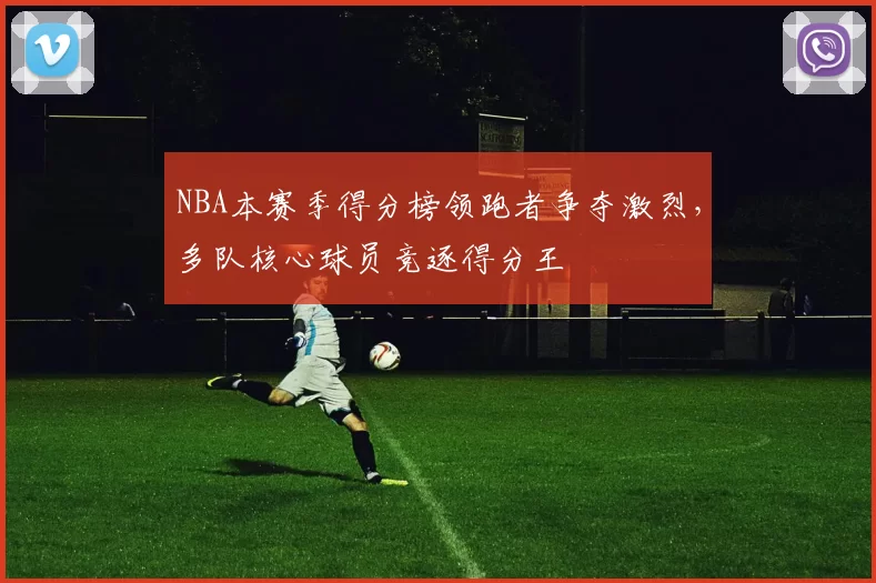NBA本赛季得分榜领跑者争夺激烈，多队核心球员竞逐得分王
