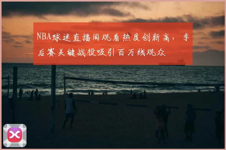 NBA球迷直播间观看热度创新高,季后赛关键战役吸引百万线观众