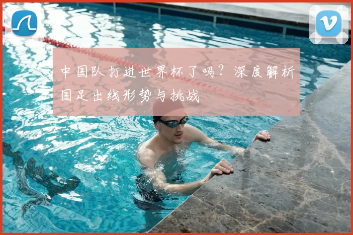 中国队打进世界杯了吗？深度解析国足出线形势与挑战