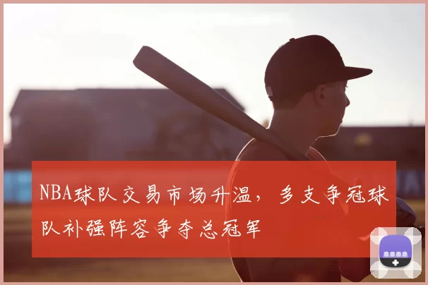 NBA球队交易市场升温，多支争冠球队补强阵容争夺总冠军