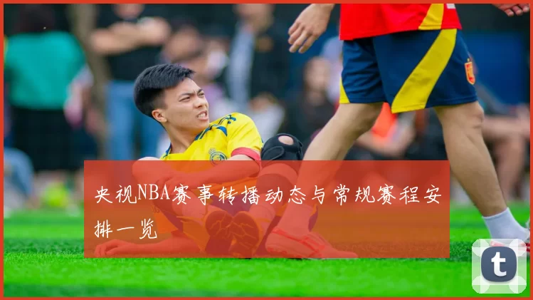 央视NBA赛事转播动态与常规赛程安排一览