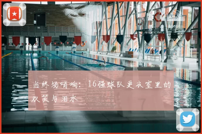 当终场哨响:16强球队更衣室里的欢笑与泪水