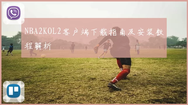 NBA2KOL2客户端下载指南及安装教程解析
