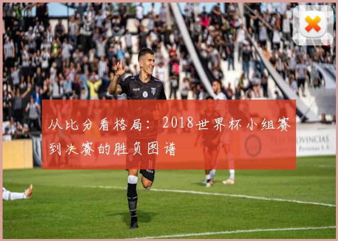 从比分看格局:2018世界杯小组赛到决赛的胜负图谱
