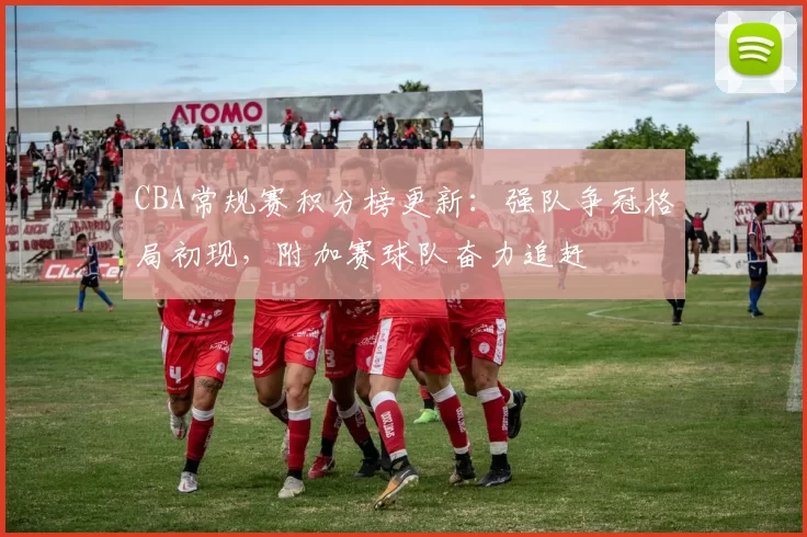 CBA常规赛积分榜更新：强队争冠格局初现，附加赛球队奋力追赶