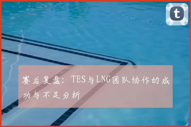 赛后复盘：TES与LNG团队协作的成功与不足分析