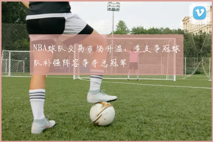 NBA球队交易市场升温，多支争冠球队补强阵容争夺总冠军
