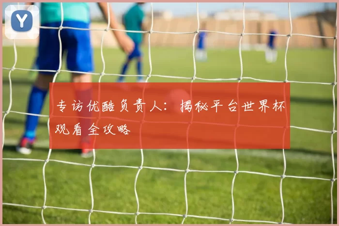 专访优酷负责人：揭秘平台世界杯观看全攻略