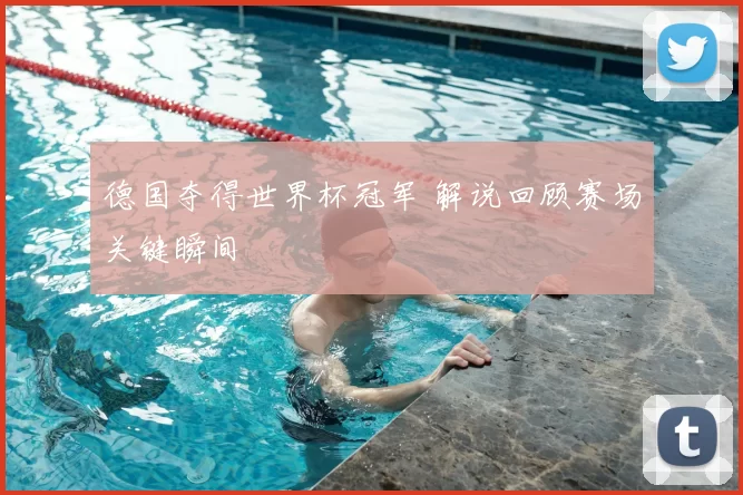 德国夺得世界杯冠军 解说回顾赛场关键瞬间