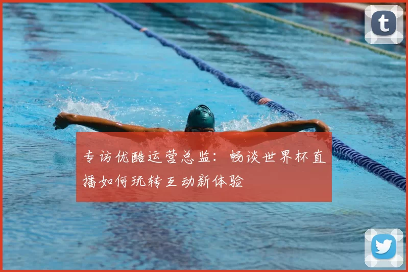 专访优酷运营总监:畅谈世界杯直播如何玩转互动新体验