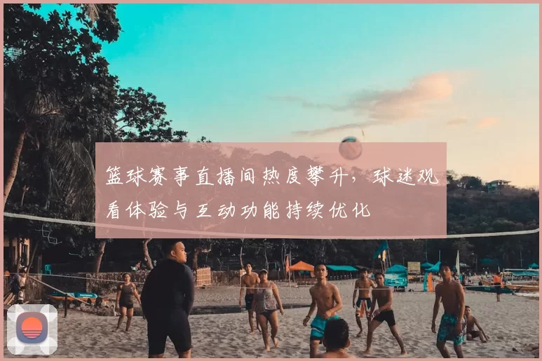 篮球赛事直播间热度攀升，球迷观看体验与互动功能持续优化