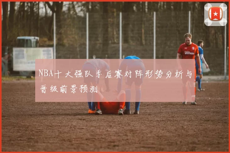 NBA十大强队季后赛对阵形势分析与晋级前景预测